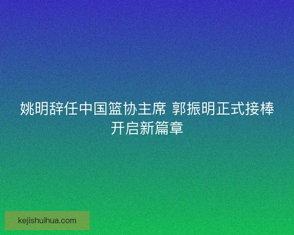 姚明辞任中国篮协主席 郭振明正式接棒开启新篇章