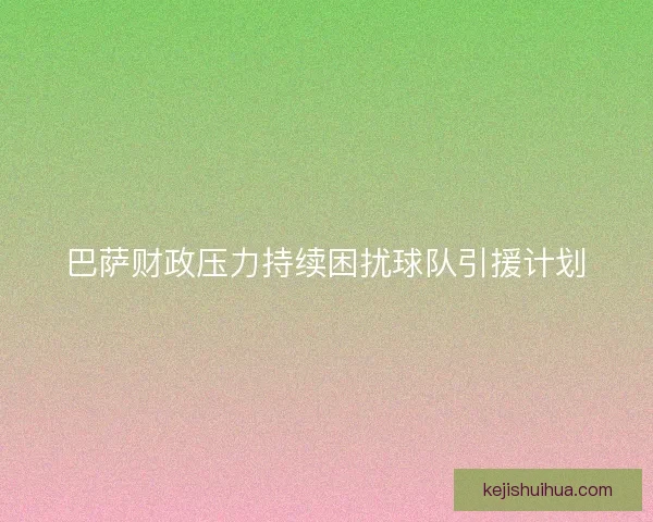 巴萨财政压力持续困扰球队引援计划